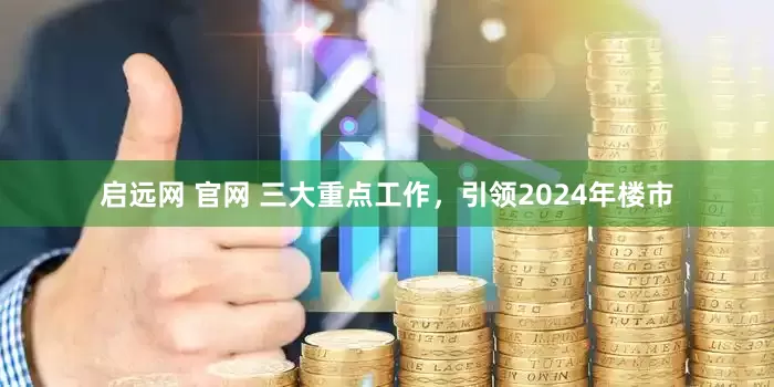 启远网 官网 三大重点工作，引领2024年楼市