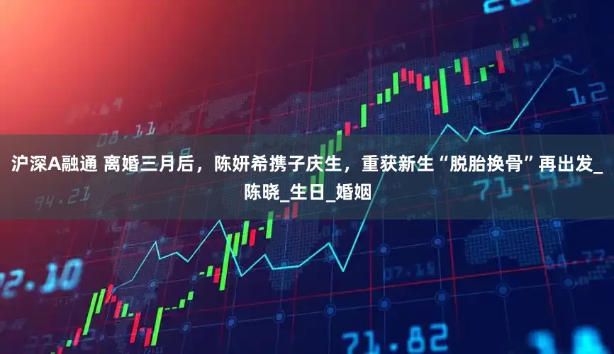 沪深A融通 离婚三月后，陈妍希携子庆生，重获新生“脱胎换骨”再出发_陈晓_生日_婚姻