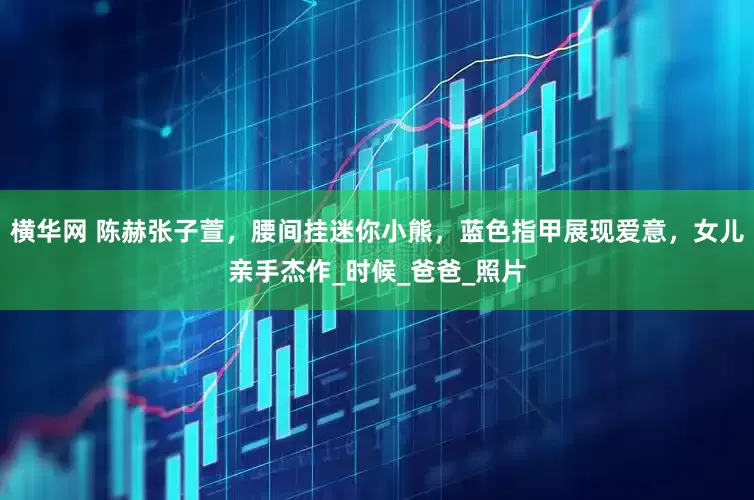 横华网 陈赫张子萱，腰间挂迷你小熊，蓝色指甲展现爱意，女儿亲手杰作_时候_爸爸_照片