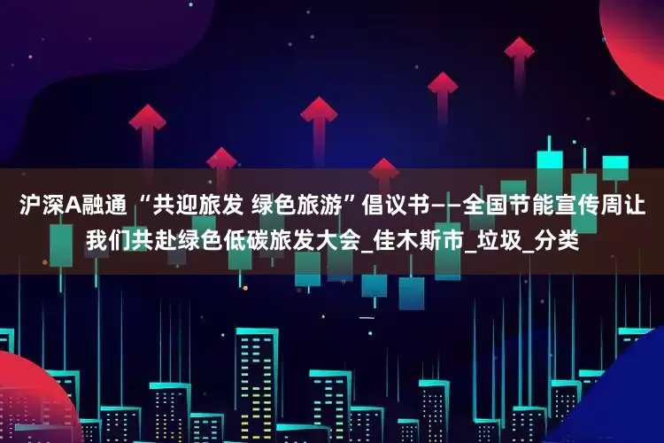 沪深A融通 “共迎旅发 绿色旅游”倡议书——全国节能宣传周让我们共赴绿色低碳旅发大会_佳木斯市_垃圾_分类