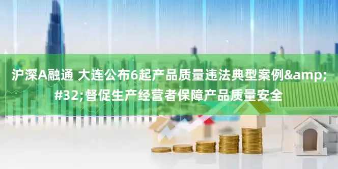 沪深A融通 大连公布6起产品质量违法典型案例&#32;督促生产经营者保障产品质量安全