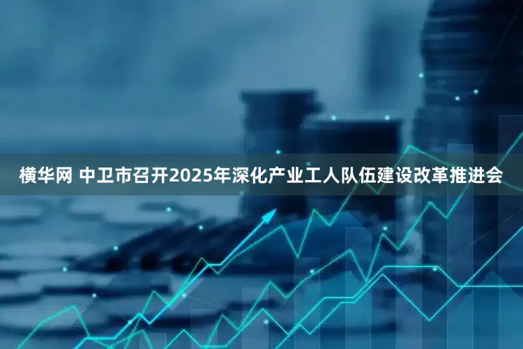 横华网 中卫市召开2025年深化产业工人队伍建设改革推进会