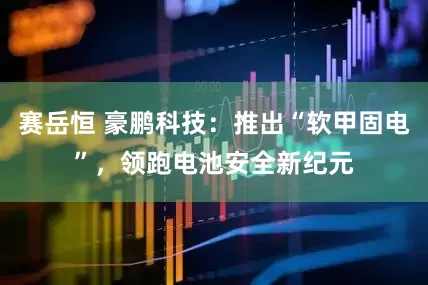 赛岳恒 豪鹏科技：推出“软甲固电”，领跑电池安全新纪元