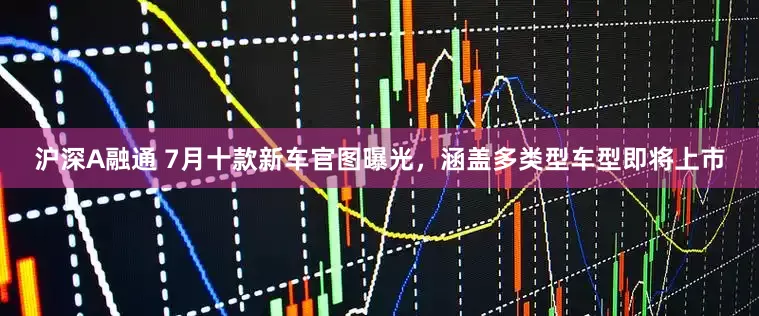 沪深A融通 7月十款新车官图曝光，涵盖多类型车型即将上市