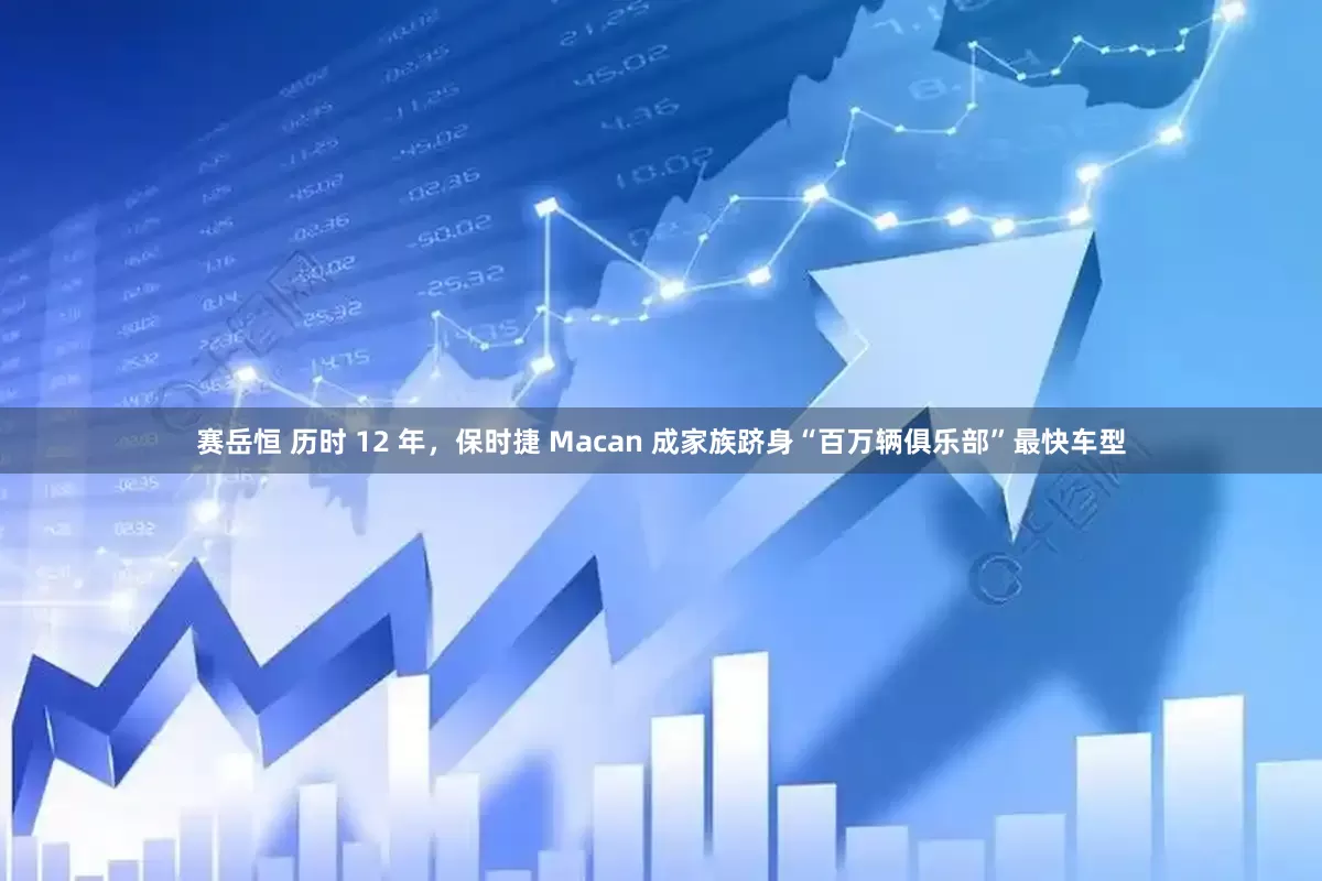 赛岳恒 历时 12 年，保时捷 Macan 成家族跻身“百万辆俱乐部”最快车型