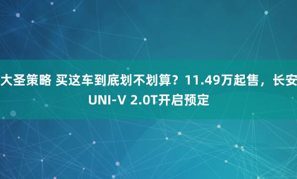 大圣策略 买这车到底划不划算？11.49万起售，长安UNI-V 2.0T开启预定