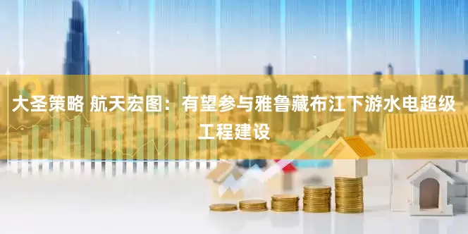 大圣策略 航天宏图：有望参与雅鲁藏布江下游水电超级工程建设