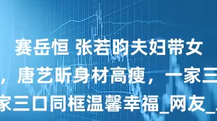 赛岳恒 张若昀夫妇带女儿逛艺术馆，唐艺昕身材高瘦，一家三口同框温馨幸福_网友_工作_带着