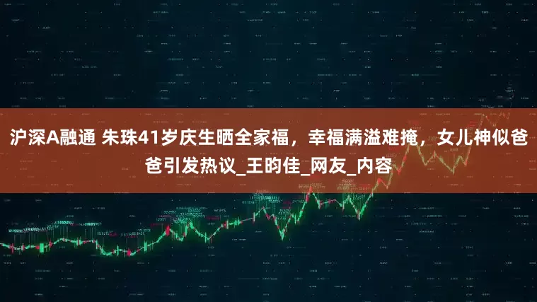 沪深A融通 朱珠41岁庆生晒全家福，幸福满溢难掩，女儿神似爸爸引发热议_王昀佳_网友_内容