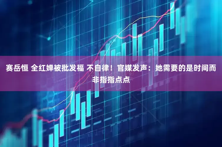 赛岳恒 全红婵被批发福 不自律！官媒发声：她需要的是时间而非指指点点