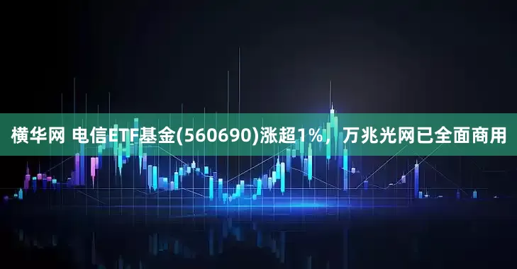 横华网 电信ETF基金(560690)涨超1%,万兆光网已全面商用