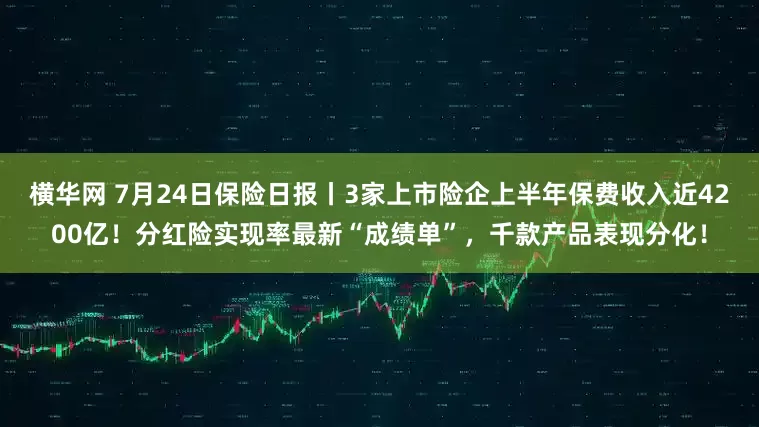 横华网 7月24日保险日报丨3家上市险企上半年保费收入近4200亿!分红险实现率最新“成绩单”,千款产品表现分化!