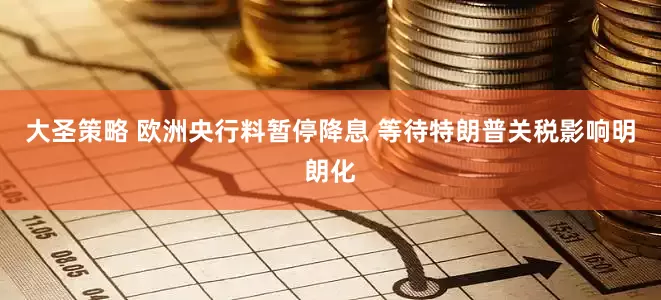 大圣策略 欧洲央行料暂停降息 等待特朗普关税影响明朗化