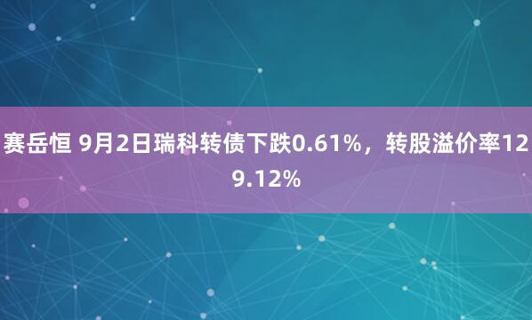 赛岳恒 9月2日瑞科转债下跌0.61%,转股溢价率129.12%