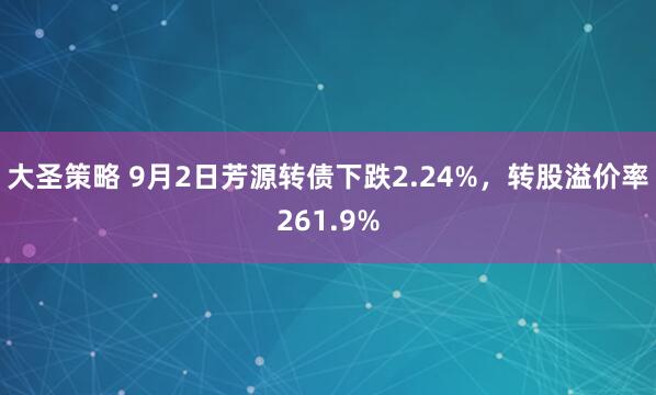 大圣策略 9月2日芳源转债下跌2.24%，转股溢价率261.9%